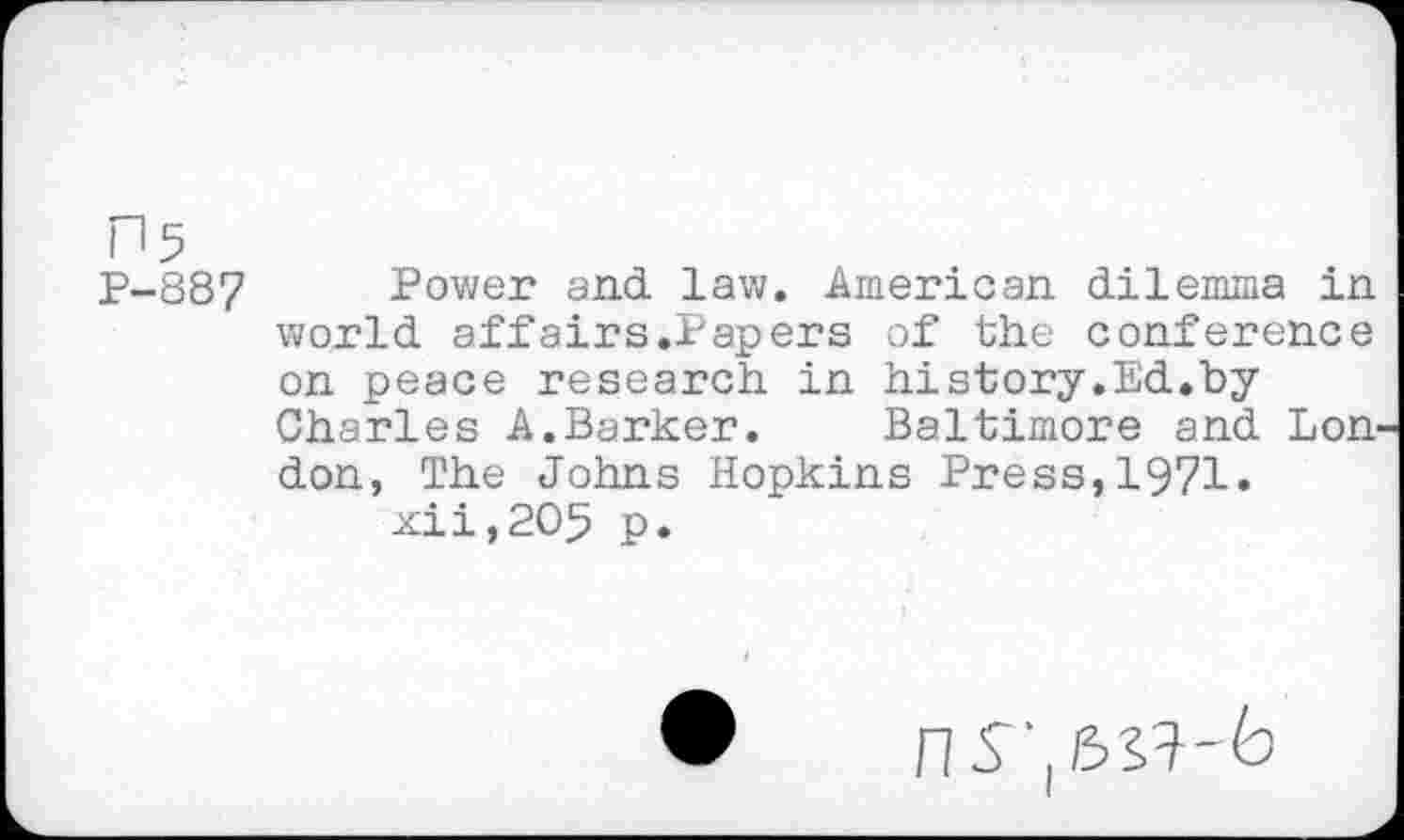 ﻿n5
P-887 Power and. law. American dilemma in world, aff airs.Papers of the conference on peace research in hi story. Ed., by Charles A.Barker. Baltimore and. Lon don, The Johns Hopkins Press,1971» xii,2O5 p.
